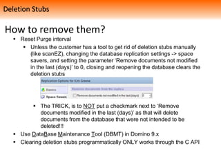 How to remove them?
 Reset Purge interval
 Unless the customer has a tool to get rid of deletion stubs manually
(like scanEZ), changing the database replication settings -> space
savers, and setting the parameter ‘Remove documents not modified
in the last (days)’ to 0, closing and reopening the database clears the
deletion stubs
 The TRICK, is to NOT put a checkmark next to ‘Remove
documents modified in the last (days)’ as that will delete
documents from the database that were not intended to be
deleted!!!
 Use DataBase Maintenance Tool (DBMT) in Domino 9.x
 Clearing deletion stubs programmatically ONLY works through the C API
Deletion Stubs
 