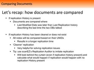 Let’s recap: how documents are compared
 If replication History is present
 Documents are compared where
 Last Modified Date was later than Last Replication history
describing the last time the two DBs talked
 If replication History has been cleared or does not exist
 All notes will be compared based on their UNIDs
 Results in a longer replication time
 ‘Cleaner’ replication
 Very helpful for solving replication issues
 Tip: use scanEZ’s Replication Auditor to imitate replication
 Will look behind the curtain (even if replication history present) and
calculate what would happen if replication would happen with no
replication History present
Comparing Documents
 