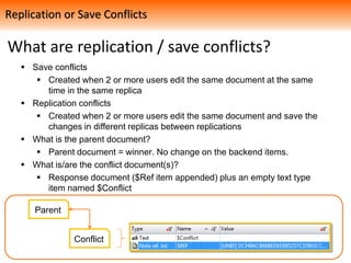 What are replication / save conflicts?
 Save conflicts
 Created when 2 or more users edit the same document at the same
time in the same replica
 Replication conflicts
 Created when 2 or more users edit the same document and save the
changes in different replicas between replications
 What is the parent document?
 Parent document = winner. No change on the backend items.
 What is/are the conflict document(s)?
 Response document ($Ref item appended) plus an empty text type
item named $Conflict
Replication or Save Conflicts
Parent
Conflict
 