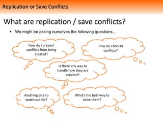 What are replication / save conflicts?
How do I prevent
conflicts from being
created?
What’s the best way to
solve them?
How do I find all
conflicts?
Anything else to
watch out for?
Is there any way to
handle how they are
created?
 We might be asking ourselves the following questions…
Replication or Save Conflicts
 