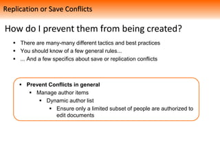 How do I prevent them from being created?
 There are many-many different tactics and best practices
 You should know of a few general rules...
 ... And a few specifics about save or replication conflicts
 Prevent Conflicts in general
 Manage author items
 Dynamic author list
 Ensure only a limited subset of people are authorized to
edit documents
Replication or Save Conflicts
 