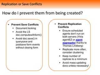 How do I prevent them from being created?
 Prevent Save Conflicts
 Document locking
 Avoid the LS
doc.computewithform()
 Avoid doc.save() in
querysave and
postsave form events
without closing form
 Prevent Replication
Conflicts
 Ensure scheduled
agents don’t run on
both servers (Ytria
agentEZ or agent
aggregator thanks to
Thomas Lindberg)
 Replicate more often,
consider clustering
 Keep number of
replicas to a minimum
 Avoid mass-updating
docs unless necessary!
Replication or Save Conflicts
 