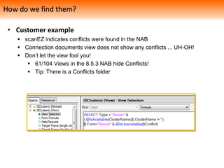• Customer example
 scanEZ indicates conflicts were found in the NAB
 Connection documents view does not show any conflicts ... UH-OH!
 Don’t let the view fool you!
 61/104 Views in the 8.5.3 NAB hide Conflicts!
 Tip: There is a Conflicts folder
How do we find them?
 