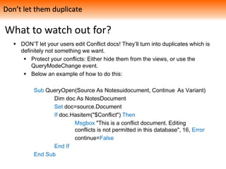 What to watch out for?
 DON’T let your users edit Conflict docs! They’ll turn into duplicates which is
definitely not something we want.
 Protect your conflicts: Either hide them from the views, or use the
QueryModeChange event.
 Below an example of how to do this:
Sub QueryOpen(Source As Notesuidocument, Continue As Variant)
Dim doc As NotesDocument
Set doc=source.Document
If doc.Hasitem("$Conflict") Then
Msgbox "This is a conflict document. Editing
conflicts is not permitted in this database", 16, Error
continue=False
End If
End Sub
Don’t let them duplicate
 