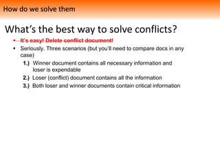 What’s the best way to solve conflicts?
 It’s easy! Delete conflict document!
 Seriously. Three scenarios (but you’ll need to compare docs in any
case)
1.) Winner document contains all necessary information and
loser is expendable
2.) Loser (conflict) document contains all the information
3.) Both loser and winner documents contain critical information
How do we solve them
 