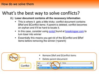 What’s the best way to solve conflicts?
2.) Loser document contains all the necessary information
 This is where it gets a little tricky: conflict document contains
$Ref and $Conflict items: if parent is deleted, conflict becomes
an orphan and it’ll be hard to locate it.
 In this case, consider using script found at breakingpar.com to
turn loser into winner
 Essentially this means you get rid of the $Conflict and $Ref
items before removing the winner (=parent)
How do we solve them
Parent
Conflict
 Remove $Ref and $Conflict items
 Delete parent document
 