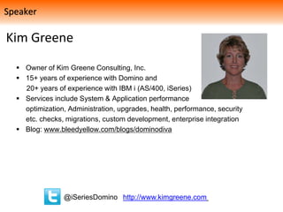 Kim Greene
 Owner of Kim Greene Consulting, Inc.
 15+ years of experience with Domino and
20+ years of experience with IBM i (AS/400, iSeries)
 Services include System & Application performance
optimization, Administration, upgrades, health, performance, security
etc. checks, migrations, custom development, enterprise integration
 Blog: www.bleedyellow.com/blogs/dominodiva
@iSeriesDomino http://www.kimgreene.com
Speaker
 