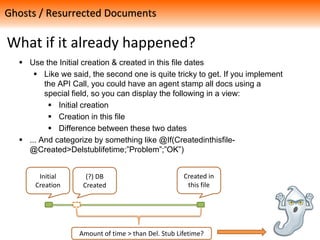What if it already happened?
 Use the Initial creation & created in this file dates
 Like we said, the second one is quite tricky to get. If you implement
the API Call, you could have an agent stamp all docs using a
special field, so you can display the following in a view:
 Initial creation
 Creation in this file
 Difference between these two dates
 ... And categorize by something like @If(Createdinthisfile-
@Created>Delstublifetime;”Problem”;”OK”)
Ghosts / Resurrected Documents
Initial
Creation
Created in
this file
(?) DB
Created
Amount of time > than Del. Stub Lifetime?
 