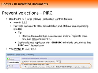 Preventive actions – PIRC
 Use the PIRC (Purge Interval Replication Control) feature
 New in 8.5.3
 Prevents documents older than deletion stub lifetime from replicating
into DB
 Tip:
 If have docs older than deletion stub lifetime, replicate them
first and then enable PIRC
 Optionally: use replicator with –NOPIRC to include documents that
PIRC won’t let replicate
 You WANT to use PIRC!
Ghosts / Resurrected Documents
 