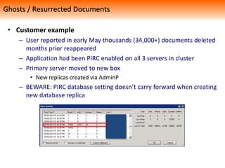 • Customer example
– User reported in early May thousands (34,000+) documents deleted
months prior reappeared
– Application had been PIRC enabled on all 3 servers in cluster
– Primary server moved to new box
• New replicas created via AdminP
– BEWARE: PIRC database setting doesn’t carry forward when creating
new database replica
Ghosts / Resurrected Documents
 