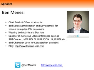Ben Menesi
 Chief Product Officer at Ytria, Inc.
 IBM Notes Administration and Development for
various enterprise IBM customers
 Wearing both Admin and Dev hats
 Speaker at numerous LUG conferences such as
IBM Connect, MWLUG, NLLUG, ICON UK, BLUG, etc…
 IBM Champion 2014 for Collaboration Solutions
 Blog: http://www.techlab.ytria.com
@BenMenesi http://www.ytria.com
Speaker
 