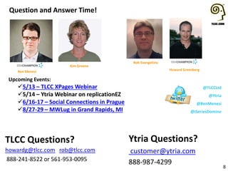 Upcoming Events:
5/13 – TLCC XPages Webinar
5/14 – Ytria Webinar on replicationEZ
6/16-17 – Social Connections in Prague
8/27-29 – MWLug in Grand Rapids, MI
Question and Answer Time!
8
Ytria Questions?
customer@ytria.com
888-987-4299
TLCC Questions?
howardg@tlcc.com rob@tlcc.com
888-241-8522 or 561-953-0095
Howard Greenberg
@TLCCLtd
@Ytria
@BenMenesi
@iSeriesDomino
Rob Evangelista
Kim Greene
Ben Menesi
 