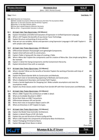 MUMBAI UNIVERSITY
QUESTION PAPER
ADVANCED JAVA
(APRIL – 2015 | REVISED COURSE)
B.SC.IT
(SEMESTER – V)
KjT MUMBAI B.SC.IT STUDY
FACEBOOK | TWITTER | INSTAGRAM | GOOGLE+ | YOUTUBE | SLIDESHARE | TUMBLR | GITHUB
PAGE
1
Time: 3 Hours Total Marks: 100
N.B.: (1) All Question are Compulsory.
(2) Make Suitable Assumptions Wherever Necessary And State The Assumptions Made.
(3) Answer To The Same Question Must Be Written Together.
(4) Number To The Right Indicates Marks.
(5) Draw Neat Labeled Diagrams Wherever Necessary.
(6) Use of Non – Programmable Calculator is allowed.
Q.1 ATTEMPT ANY TWO QUESTIONS: (10 MARKS)
(A) Explain Immediate and Deferred Evaluation of Expression in Unified Expression Language. (5)
(B) What is JSF? Explain the benefits of Java Server Faces Technology. (5)
(C) Explain Structure and working of struts.xml file. (5)
(D) How we can use variables, literals and operators using Expression Language in JSP code? Explain it
with sample code snippets.
(5)
Q.2 ATTEMPT ANY THREE QUESTIONS: (15 MARKS)
(A) Differentiate between Heavyweight and Lightweight Components. (5)
(B) Explain JInternalFrame with its constructors. (5)
(C) Explain JTable in Swing with the steps of creating a Table. (5)
(D) What is Menu Bar? Explain the components used for creation of Menu Bar. Give simple swing Menu
Bar example.
(5)
(E) Explain in detail the Swing Components and the Containment Hierarchy. (5)
(F) Explain ActionEvent Class with an example. (5)
Q.3 ATTEMPT ANY THREE QUESTIONS: (15 MARKS)
(A) What is Servlet? What are the benefits of Servlets? Explain the working of Servlets with help of
suitable diagram.
(5)
(B) Explain the GenericServlet With its Constructors and Methods. (5)
(C) Write short note on ServletConfig explaining its Methods and Constructors. (5)
(D) What is Deployment Descriptor and Context Path? Explain. (5)
(E) Create a Servlet Application for Shopping Cart. Make suitable assumptions and state the
assumptions made.
(5)
(F) Explain any three classes and/or interfaces from Servlet API with their Constructors and Methods. (5)
Q.4 ATTEMPT ANY THREE QUESTIONS: (15 MARKS)
(A) What is JDBC? Explain the architecture of JDBC in detail. (5)
(B) What are Scrollable Resultset in JDBC? (5)
(C) Write Short Note on JDBC Transactions. (5)
(D) Differentiate between JSP and Servlet. (5)
(E) Write short note on Exception Object used in JSP. (5)
(F) What are Directives in JSP? Explain its types. (5)
Q.5 ATTEMPT ANY THREE QUESTIONS: (15 MARKS)
(A) Explain the Model View Controller Architecture. (5)
(B) Explain in details Phases of JSF Life Cycle. (5)
(C) Explain the use and Structure of faces-config.xml file. (5)
(D) What is EJB? Explain the components of Enterprise Bean Architecture. (5)
(E) Explain Packaging of Enterprise Beans. (5)
(F) Explain Message Driven Beans in detail. (5)
[Turn Over]
 