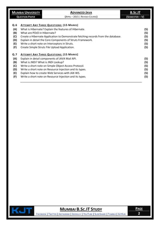 MUMBAI UNIVERSITY
QUESTION PAPER
ADVANCED JAVA
(APRIL – 2015 | REVISED COURSE)
B.SC.IT
(SEMESTER – V)
KjT MUMBAI B.SC.IT STUDY
FACEBOOK | TWITTER | INSTAGRAM | GOOGLE+ | YOUTUBE | SLIDESHARE | TUMBLR | GITHUB
PAGE
2
Q.6 ATTEMPT ANY THREE QUESTIONS: (15 MARKS)
(A) What is Hibernate? Explain the features of Hibernate. (5)
(B) What are POJO in Hibernate? (5)
(C) Create a Hibernate Application to Demonstrate fetching records from the database. (5)
(D) Explain in detail the Core Components of Struts Framework. (5)
(E) Write a short note on Interceptors in Struts. (5)
(F) Create Simple Struts File Upload Application. (5)
Q.7 ATTEMPT ANY THREE QUESTIONS: (15 MARKS)
(A) Explain in detail components of JAVA Mail API. (5)
(B) What is JNDI? What is JNDI Lookup? (5)
(C) Write a short note on Simple Object Access Protocol. (5)
(D) Write a short note on Resource Injection and its types. (5)
(E) Explain how to create Web Services with JAX-WS. (5)
(F) Write a short note on Resource Injection and its types. (5)
 