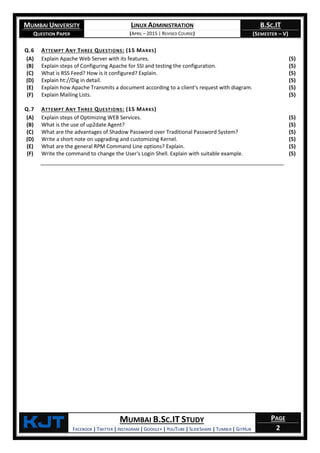 MUMBAI UNIVERSITY
QUESTION PAPER
LINUX ADMINISTRATION
(APRIL – 2015 | REVISED COURSE)
B.SC.IT
(SEMESTER – V)
KjT MUMBAI B.SC.IT STUDY
FACEBOOK | TWITTER | INSTAGRAM | GOOGLE+ | YOUTUBE | SLIDESHARE | TUMBLR | GITHUB
PAGE
2
Q.6 ATTEMPT ANY THREE QUESTIONS: (15 MARKS)
(A) Explain Apache Web Server with its features. (5)
(B) Explain steps of Configuring Apache for SSI and testing the configuration. (5)
(C) What is RSS Feed? How is it configured? Explain. (5)
(D) Explain ht://Dig in detail. (5)
(E) Explain how Apache Transmits a document according to a client's request with diagram. (5)
(F) Explain Mailing Lists. (5)
Q.7 ATTEMPT ANY THREE QUESTIONS: (15 MARKS)
(A) Explain steps of Optimizing WEB Services. (5)
(B) What is the use of up2date Agent? (5)
(C) What are the advantages of Shadow Password over Traditional Password System? (5)
(D) Write a short note on upgrading and customizing Kernel. (5)
(E) What are the general RPM Command Line options? Explain. (5)
(F) Write the command to change the User's Login Shell. Explain with suitable example. (5)
 