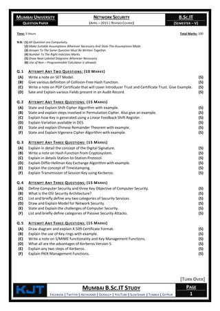 MUMBAI UNIVERSITY
QUESTION PAPER
NETWORK SECURITY
(APRIL – 2015 | REVISED COURSE)
B.SC.IT
(SEMESTER – V)
KjT MUMBAI B.SC.IT STUDY
FACEBOOK | TWITTER | INSTAGRAM | GOOGLE+ | YOUTUBE | SLIDESHARE | TUMBLR | GITHUB
PAGE
1
Time: 3 Hours Total Marks: 100
N.B.: (1) All Question are Compulsory.
(2) Make Suitable Assumptions Wherever Necessary And State The Assumptions Made.
(3) Answer To The Same Question Must Be Written Together.
(4) Number To The Right Indicates Marks.
(5) Draw Neat Labeled Diagrams Wherever Necessary.
(6) Use of Non – Programmable Calculator is allowed.
Q.1 ATTEMPT ANY TWO QUESTIONS: (10 MARKS)
(A) Write a note on SET Model. (5)
(B) Give various definition of Collision-Free Hash Function. (5)
(C) Write a note on PGP Certificate that will cover Introducer Trust and Certificate Trust. Give Example. (5)
(D) Sate and Explain various Fields present in an Audit Record. (5)
Q.2 ATTEMPT ANY THREE QUESTIONS: (15 MARKS)
(A) State and Explain Shift Cipher Algorithm with example. (5)
(B) State and explain steps involved in Permutation Cipher. Also give an example. (5)
(C) Explain how Key is generated using a Linear Feedback Shift Register. (5)
(D) Explain Variation available in DES. (5)
(E) State and explain Chinese Remainder Theorem with example. (5)
(F) State and Explain Vigenere Cipher Algorithm with example. (5)
Q.3 ATTEMPT ANY THREE QUESTIONS: (15 MARKS)
(A) Explain in detail the concept of the Digital Signature. (5)
(B) Write a note on Hash Function from Cryptosystem. (5)
(C) Explain in details Station-to-Station Protocol. (5)
(D) Explain Diffie-Hellman Key Exchange Algorithm with example. (5)
(E) Explain the concept of Timestamping. (5)
(F) Explain Transmission of Session Key using Kerberos. (5)
Q.4 ATTEMPT ANY THREE QUESTIONS: (15 MARKS)
(A) Define Computer Security and three Key Objective of Computer Security. (5)
(B) What is the OSI Security Architecture? (5)
(C) List and briefly define any two categories of Security Services. (5)
(D) Draw and Explain Model for Network Security. (5)
(E) State and Explain the challenges of Computer Security. (5)
(F) List and briefly define categories of Passive Security Attacks. (5)
Q.5 ATTEMPT ANY THREE QUESTIONS: (15 MARKS)
(A) Draw diagram and explain X.509 Certificate Format. (5)
(B) Explain the use of Key rings with example. (5)
(C) Write a note on S/MIME functionality and Key Management Functions. (5)
(D) What all are the advantages of Kerberos Version 5. (5)
(E) Explain any two steps of Kerberos. (5)
(F) Explain PKIX Management Functions. (5)
[TURN OVER]
 