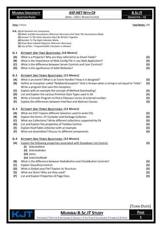 MUMBAI UNIVERSITY
QUESTION PAPER
ASP.NET WITH C#
(APRIL – 2015 | REVISED COURSE)
B.SC.IT
(SEMESTER – V)
KjT MUMBAI B.SC.IT STUDY
FACEBOOK | TWITTER | INSTAGRAM | GOOGLE+ | YOUTUBE | SLIDESHARE | TUMBLR | GITHUB
PAGE
1
Time: 3 Hours Total Marks: 100
N.B.: (1) All Question are Compulsory.
(2) Make Suitable Assumptions Wherever Necessary And State The Assumptions Made.
(3) Answer To The Same Question Must Be Written Together.
(4) Number To The Right Indicates Marks.
(5) Draw Neat Labeled Diagrams Wherever Necessary.
(6) Use of Non – Programmable Calculator is allowed.
Q.1 ATTEMPT ANY TWO QUESTIONS: (10 MARKS)
(A) What is a Property? Why are they referred to as Smart Fields? (5)
(B) What is the importance of Web.Config File in any Web Application? (5)
(C) What is the difference between Server Controls and User Controls? (5)
(D) What is the significance of AJAX Websites? (5)
Q.2 ATTEMPT ANY THREE QUESTIONS: (15 MARKS)
(A) What is an event? What is an Event Handler? How is it designed? (5)
(B) Define an Exception called "NoMatchException" that is thrown when a string is not equal to "India".
Write a program that uses this Exception.
(5)
(C) Explain with an example the concept of Method Overloading? (5)
(D) List and Explain the various Primitive Data Types used in C#. (5)
(E) Write a Console Program to find a Fibonacci series of entered number. (5)
(F) Explain the differences between Interface and Abstract Classes. (5)
Q.3 ATTEMPT ANY THREE QUESTIONS: (15 MARKS)
(A) What are CSS? Explain different Selectors used to write CSS. (5)
(B) Explain the terms: JIT Compiler and Garbage Collector. (5)
(C) What are Collections? Write different collections supported by C#. (5)
(D) List and Explain five properties of Textbox Control. (5)
(E) Explain HashTable collection with an example. (5)
(F) What are Assemblies? Discuss its different components. (5)
Q.4 ATTEMPT ANY THREE QUESTIONS: (15 MARKS)
(A) Explain the following properties associated with Dropdown List Control:
(i) SelectedItem
(ii) SelectedIndex
(iii) Items
(iv) SelectionMode
(5)
(B) What is the difference between RadioButton and CheckButton Controls? (5)
(C) Explain StausStrip Control. (5)
(D) What is Global.asax File? Explain its Structure. (5)
(E) What are Skins? Why are they used? (5)
(F) List and Explain Properties of Page Class. (5)
[TURN OVER]
 