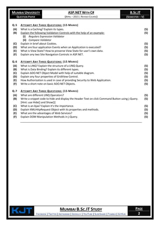 MUMBAI UNIVERSITY
QUESTION PAPER
ASP.NET WITH C#
(APRIL – 2015 | REVISED COURSE)
B.SC.IT
(SEMESTER – V)
KjT MUMBAI B.SC.IT STUDY
FACEBOOK | TWITTER | INSTAGRAM | GOOGLE+ | YOUTUBE | SLIDESHARE | TUMBLR | GITHUB
PAGE
2
Q.5 ATTEMPT ANY THREE QUESTIONS: (15 MARKS)
(A) What is a Caching? Explain its types. (5)
(B) Explain the following Validation Controls with the help of an example:
(i) Regulars Expression Validator
(ii) Compare Validator
(5)
(C) Explain in brief about Cookies. (5)
(D) What are four application Events when an Application is executed? (5)
(E) What is View State? How to preserve View State for user's own data. (5)
(F) Explain any two Site Navigation Controls in ASP.NET. (5)
Q.6 ATTEMPT ANY THREE QUESTIONS: (15 MARKS)
(A) What is LINQ? Explain the structure of a LINQ Query. (5)
(B) What is Data Binding? Explain its different types. (5)
(C) Explain ADO.NET Object Model with help of suitable diagram. (5)
(D) Explain any four properties of GridView Control. (5)
(E) How Authorization is used in case of providing Security to Web Application. (5)
(F) Write a short note on basic ADO.NET Objects. (5)
Q.7 ATTEMPT ANY THREE QUESTIONS: (15 MARKS)
(A) What are different LINQ Operators? (5)
(B) Write a snippet code to hide and display the Header Text on click Command Button using j-Query.
[Hint: use Hide() and Show()]
(5)
(C) What is an Ajax? Explain it's the importance. (5)
(D) Explain XMLHttpRequest Object with its properties and methods. (5)
(E) What are the advantages of Web Services? (5)
(F) Explain DOM Manipulation Methods in j-Query. (5)
 