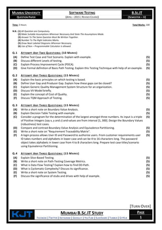 MUMBAI UNIVERSITY
QUESTION PAPER
SOFTWARE TESTING
(APRIL – 2015 | REVISED COURSE)
B.SC.IT
(SEMESTER – V)
KjT MUMBAI B.SC.IT STUDY
FACEBOOK | TWITTER | INSTAGRAM | GOOGLE+ | YOUTUBE | SLIDESHARE | TUMBLR | GITHUB
PAGE
1
Time: 3 Hours Total Marks: 100
N.B.: (1) All Question are Compulsory.
(2) Make Suitable Assumptions Wherever Necessary And State The Assumptions Made.
(3) Answer To The Same Question Must Be Written Together.
(4) Number To The Right Indicates Marks.
(5) Draw Neat Labeled Diagrams Wherever Necessary.
(6) Use of Non – Programmable Calculator is allowed.
Q.1 ATTEMPT ANY TWO QUESTIONS: (10 MARKS)
(A) Define Test Case and Test Scenario. Explain with example. (5)
(B) Discuss different Levels of testing. (5)
(C) Explain Process Improvement Cycle (PDCA). (5)
(D) Give Formal definition of Basis Path Testing. Explain this Testing Technique with help of an example. (5)
Q.2 ATTEMPT ANY THREE QUESTIONS: (15 MARKS)
(A) Explain the basic principles on which testing is based. (5)
(B) Define User Gap and Producer Gap. Explain how these gaps can be closed? (5)
(C) Explain Generic Quality Management System Structure for an organization. (5)
(D) Discuss VV Model briefly. (5)
(E) Explain the concept of Cost of Quality. (5)
(F) Discuss TQM Approach of Testing. (5)
Q.3 ATTEMPT ANY THREE QUESTIONS: (15 MARKS)
(A) Write a short note on Boundary Value Analysis. (5)
(B) Explain Decision Table Testing with example. (5)
(C) Consider a program for the determination of the largest amongst three numbers. Its input is a triple
of Positive Integers (say x, y and z) and values are from interval [1, 300]. Design the Boundary Values
(robustness) test cases.
(5)
(D) Compare and contrast Boundary Value Analysis and Equivalence Partitioning. (5)
(E) Write a short note on "Requirement Traceability Matrix". (5)
(F) A login process allows User ID and Password to authorize users. From customer requirements user
ID takes numbers and alphabets in lower case and can be 4 to 16 characters long. The password
object takes alphabets in lower case from 4 to 8 characters long. Prepare test case titles/scenario
using Equivalence Partitioning.
(5)
Q.4 ATTEMPT ANY THREE QUESTIONS: (15 MARKS)
(A) Explain Slice-Based Testing. (5)
(B) Write a short note on Path-Testing Coverage Metrics. (5)
(C) What is Data Flow Testing? Explain how to find DD-Path. (5)
(D) What is Cyclomatic Complexity? Discuss its significance. (5)
(E) Write a short note on System Testing. (5)
(F) Discuss the significance of stubs and drives with help of example. (5)
[TURN OVER]
 