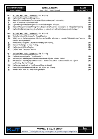 MUMBAI UNIVERSITY
QUESTION PAPER
SOFTWARE TESTING
(APRIL – 2015 | REVISED COURSE)
B.SC.IT
(SEMESTER – V)
KjT MUMBAI B.SC.IT STUDY
FACEBOOK | TWITTER | INSTAGRAM | GOOGLE+ | YOUTUBE | SLIDESHARE | TUMBLR | GITHUB
PAGE
2
Q.5 ATTEMPT ANY THREE QUESTIONS: (15 MARKS)
(A) Explain Call Graph Based Integration. (5)
(B) Give difference between Top Down and Bottom Approach Integration. (5)
(C) With an example explain MM-Path. (5)
(D) Explain Neighborhood Integration. Enumerate its pros and cons. (5)
(E) Discuss the significance of Integration. Explain briefly various approaches to Integration Testing. (5)
(F) Explain Big Bang Integration. In what kind of projects is it advisable to use this technique? (5)
Q.6 ATTEMPT ANY THREE QUESTIONS: (15 MARKS)
(A) Write Functional Strategies for Thread Testing. (5)
(B) Which one is the better option (Method or Class) for selecting as a unit in Object-Oriented Testing
for unit testing and why?
(5)
(C) Write various steps for Object-Oriented System Testing. (5)
(D) Discuss Challenges of Class Testing. (5)
(E) Explain Control Flow Testing. (5)
(F) Explain State Transition Testing. (5)
Q.7 ATTEMPT ANY THREE QUESTIONS: (15 MARKS)
(A) Explain the template for "Test Planning". (5)
(B) What do you mean by Process Metrics? Define any two Process Metrics. (5)
(C) What do you mean by Quantitative Data? Name various Non-Statistical tools and Explain
Multivoting (Pareto Voting).
(5)
(D) Explain various levels of Test Process Maturity Model. (5)
(E) Give difference between Black Box and White Box Testing. (5)
(F) Write a short note on Code Coverage Metric. (5)
 
