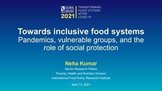 Neha Kumar
Senior Research Fellow
Poverty, Health and Nutrition Division
International Food Policy Research Institute
April 13, 2021
Towards inclusive food systems
Pandemics, vulnerable groups, and the
role of social protection
 