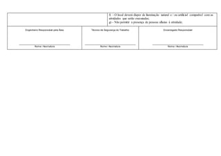 f) - O local deverá dispor de iluminação natural e / ou artificial compatível com as
atividades que serão executadas;
g) - Não permitir a presença de pessoas alheias à atividade;
Engenheiro Responsável pela Área
_____________________________________
Nome / Assinatura
Técnico de Segurança do Trabalho
_____________________________________
Nome / Assinatura
Encarregado Responsável
_____________________________________
Nome / Assinatura
 