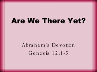 Are We There Yet? Abraham’s Devotion Genesis 12:1-5 