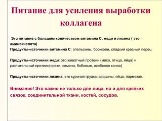 Питание для усиления выработки
коллагена
Это питание с большим количеством витамина С, меди и лизина ( это
аминокислота)
Продукты-источники витамина С: апельсины, брокколи, сладкий красный перец
Продукты-источники меди: это животный протеин (мясо, птица, яйца) и
растительный протеин(орехи, семена, бобовые, особенно каноа)
Продукты-источники лизина: это куриная грудка, сардины, яйца, пармезан.
Внимание! Это важно не только для лица, но и для крепких
связок, соединительной ткани, костей, сосудов.
 