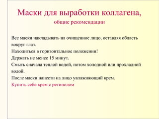 Маски для выработки коллагена,
общие рекомендации
Все маски накладывать на очищенное лицо, оставляя область
вокруг глаз.
Находиться в горизонтальное положении!
Держать не менее 15 минут.
Смыть сначала теплой водой, потом холодной или прохладной
водой.
После маски нанести на лицо увлажняющий крем.
Купить себе крем с ретинолом
 