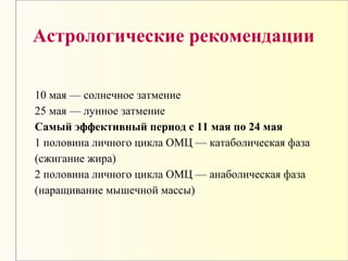 Астрологические рекомендации
10 мая — солнечное затмение
25 мая — лунное затмение
Самый эффективный период с 11 мая по 24 мая
1 половина личного цикла ОМЦ — катаболическая фаза
(сжигание жира)
2 половина личного цикла ОМЦ — анаболическая фаза
(наращивание мышечной массы)
 
