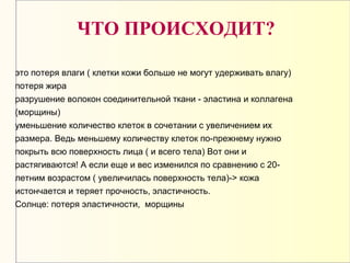 это потеря влаги ( клетки кожи больше не могут удерживать влагу)
потеря жира
разрушение волокон соединительной ткани - эластина и коллагена
(морщины)
уменьшение количество клеток в сочетании с увеличением их
размера. Ведь меньшему количеству клеток по-прежнему нужно
покрыть всю поверхность лица ( и всего тела) Вот они и
растягиваются! А если еще и вес изменился по сравнению с 20-
летним возрастом ( увеличилась поверхность тела)-> кожа
истончается и теряет прочность, эластичность.
Солнце: потеря эластичности, морщины
ЧТО ПРОИСХОДИТ?
 