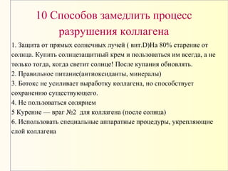 10 Способов замедлить процесс
разрушения коллагена
1. Защита от прямых солнечных лучей ( вит.D)На 80% старение от
солнца. Купить солнцезащитный крем и пользоваться им всегда, а не
только тогда, когда светит солнце! После купания обновлять.
2. Правильное питание(антиоксиданты, минералы)
3. Ботокс не усиливает выработку коллагена, но способствует
сохранению существующего.
4. Не пользоваться солярием
5 Курение — враг №2 для коллагена (после солнца)
6. Использовать специальные аппаратные процедуры, укрепляющие
слой коллагена
 