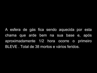 A esfera de gás fica sendo aquecida por esta
chama que arde bem na sua base e, após
aproximadamente 1/2 hora ocorre o primeiro
BLEVE . Total de 38 mortos e vários feridos.
 