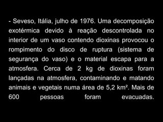 - Seveso, Itália, julho de 1976. Uma decomposição
exotérmica devido à reação descontrolada no
interior de um vaso contendo dioxinas provocou o
rompimento do disco de ruptura (sistema de
segurança do vaso) e o material escapa para a
atmosfera. Cerca de 2 kg de dioxinas foram
lançadas na atmosfera, contaminando e matando
animais e vegetais numa área de 5,2 km². Mais de
600 pessoas foram evacuadas.
 