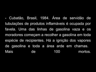 - Cubatão, Brasil, 1984. Área de servidão de
tubulações de produtos inflamáveis é ocupada por
favela. Uma das linhas de gasolina vaza e os
moradores começam a recolher a gasolina em toda
espécie de recipientes. Há a ignição dos vapores
de gasolina e toda a área arde em chamas.
Mais de 100 mortos.
 