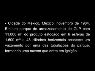 - Cidade do México, México, novembro de 1984.
Em um parque de armazenamento de GLP com
11.000 m² do produto estocado em 6 esferas de
1.600 m³ e 48 cilindros horizontais acontece um
vazamento por uma das tubulações do parque,
formando uma nuvem que entra em ignição.
 