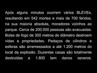 Após alguns minutos ocorrem vários BLEVEs,
resultando em 542 mortes e mais de 700 feridos,
na sua maioria absoluta, moradores vizinhos ao
parque. Cerca de 200.000 pessoas são evacuadas.
Bolas de fogo de 300 metros de diâmetro destroem
vidas e propriedades. Pedaços de cilindros e
esferas são arremessados a até 1.200 metros do
local da explosão. Duzentas casas são totalmente
destruídas e 1.800 tem danos severos.
 