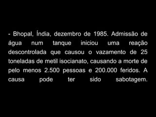 - Bhopal, Índia, dezembro de 1985. Admissão de
água num tanque iniciou uma reação
descontrolada que causou o vazamento de 25
toneladas de metil isocianato, causando a morte de
pelo menos 2.500 pessoas e 200.000 feridos. A
causa pode ter sido sabotagem.
 