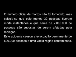 O número oficial de mortos não foi fornecido, mas
calcula-se que pelo menos 32 pessoas tiveram
morte instantânea e que cerca de 2.000.000 de
pessoas são supostas de serem afetadas pela
radiação.
Este acidente causou a evacuação permanente de
600.000 pessoas e uma vasta região contaminada.
 