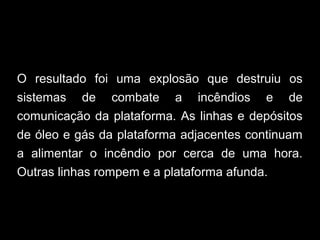 O resultado foi uma explosão que destruiu os
sistemas de combate a incêndios e de
comunicação da plataforma. As linhas e depósitos
de óleo e gás da plataforma adjacentes continuam
a alimentar o incêndio por cerca de uma hora.
Outras linhas rompem e a plataforma afunda.
 