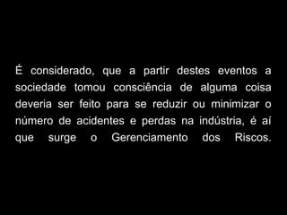 É considerado, que a partir destes eventos a
sociedade tomou consciência de alguma coisa
deveria ser feito para se reduzir ou minimizar o
número de acidentes e perdas na indústria, é aí
que surge o Gerenciamento dos Riscos.
 