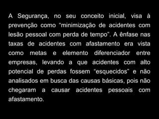 A Segurança, no seu conceito inicial, visa à
prevenção como “minimização de acidentes com
lesão pessoal com perda de tempo”. A ênfase nas
taxas de acidentes com afastamento era vista
como metas e elemento diferenciador entre
empresas, levando a que acidentes com alto
potencial de perdas fossem “esquecidos” e não
analisados em busca das causas básicas, pois não
chegaram a causar acidentes pessoais com
afastamento.
 