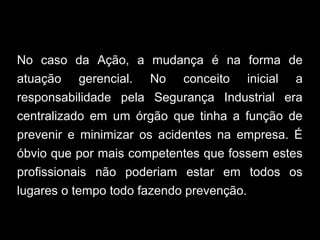 No caso da Ação, a mudança é na forma de
atuação gerencial. No conceito inicial a
responsabilidade pela Segurança Industrial era
centralizado em um órgão que tinha a função de
prevenir e minimizar os acidentes na empresa. É
óbvio que por mais competentes que fossem estes
profissionais não poderiam estar em todos os
lugares o tempo todo fazendo prevenção.
 