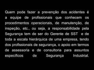 Quem pode fazer a prevenção dos acidentes é
a equipe de profissionais que conhecem os
procedimentos operacionais, de manutenção, de
inspeção, etc., ou seja, a responsabilidade pela
Segurança tem de ser do Gerente de SST e de
toda a escala hierárquica de uma empresa, tendo
dos profissionais de segurança, o apoio em termos
de assessoria e de consultoria para assuntos
específicos de Segurança Industrial.
 