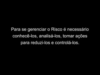 Para se gerenciar o Risco é necessário
conhecê-los, analisá-los, tomar ações
para reduzi-los e controlá-los.
 