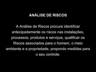 ANÁLISE DE RISCOS
A Análise de Riscos procura identificar
antecipadamente os riscos nas instalações,
processos, produtos e serviços, qualificar os
Riscos associados para o homem, o meio
ambiente e a propriedade, propondo medidas para
o seu controle.
 