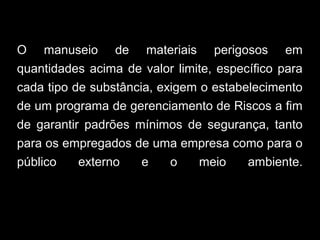 O manuseio de materiais perigosos em
quantidades acima de valor limite, específico para
cada tipo de substância, exigem o estabelecimento
de um programa de gerenciamento de Riscos a fim
de garantir padrões mínimos de segurança, tanto
para os empregados de uma empresa como para o
público externo e o meio ambiente.
 