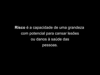 Risco é a capacidade de uma grandeza
com potencial para cansar lesões
ou danos à saúde das
pessoas.
 