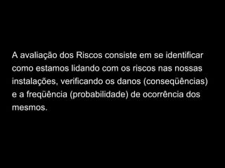 A avaliação dos Riscos consiste em se identificar
como estamos lidando com os riscos nas nossas
instalações, verificando os danos (conseqüências)
e a freqüência (probabilidade) de ocorrência dos
mesmos.
 