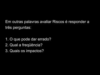Em outras palavras avaliar Riscos é responder a
três perguntas:
1. O que pode dar errado?
2. Qual a freqüência?
3. Quais os impactos?
 